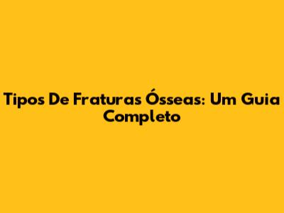 Tipos De Fraturas Ósseas: Um Guia Completo