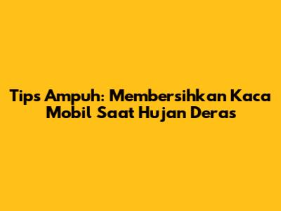 Tips Ampuh: Membersihkan Kaca Mobil Saat Hujan Deras