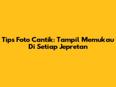 Tips Foto Cantik: Tampil Memukau Di Setiap Jepretan