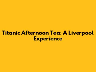 Titanic Afternoon Tea: A Liverpool Experience