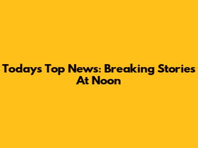 Today's Top News: Breaking Stories At Noon