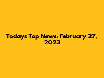 Today's Top News: February 27, 2023