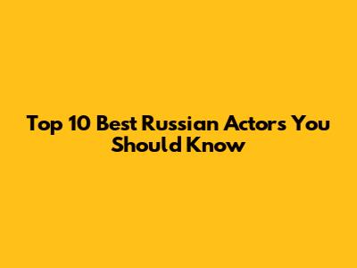 Top 10 Best Russian Actors You Should Know