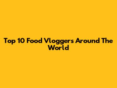 Top 10 Food Vloggers Around The World
