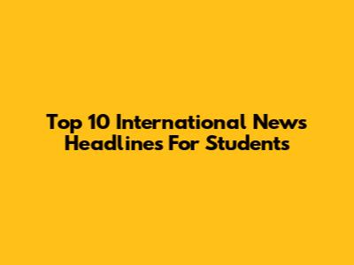 Top 10 International News Headlines For Students