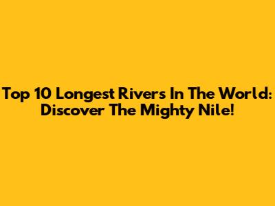 Top 10 Longest Rivers In The World: Discover The Mighty Nile!