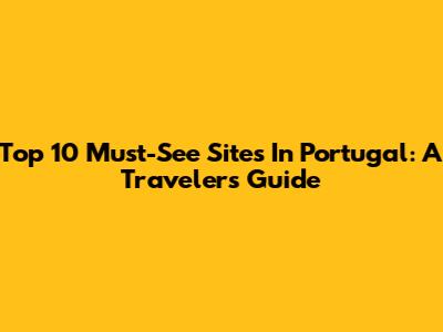 Top 10 Must-See Sites In Portugal: A Traveler's Guide