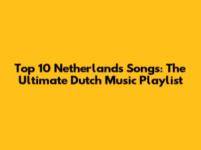 Top 10 Netherlands Songs: The Ultimate Dutch Music Playlist