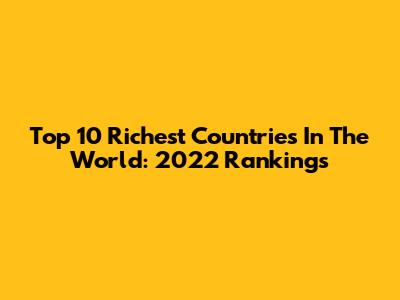 Top 10 Richest Countries In The World: 2022 Rankings