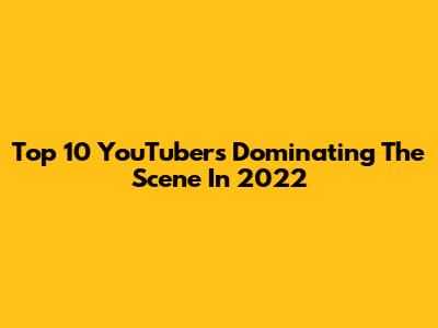 Top 10 YouTubers Dominating The Scene In 2022