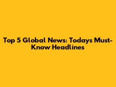 Top 5 Global News: Today's Must-Know Headlines