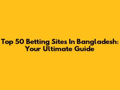 Top 50 Betting Sites In Bangladesh: Your Ultimate Guide