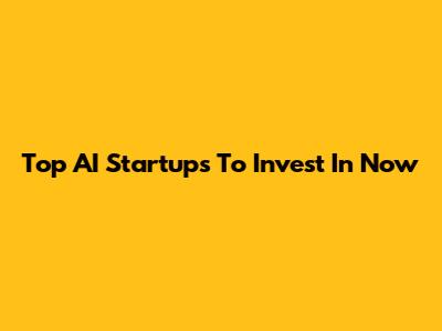 Top AI Startups To Invest In Now