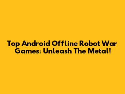 Top Android Offline Robot War Games: Unleash The Metal!