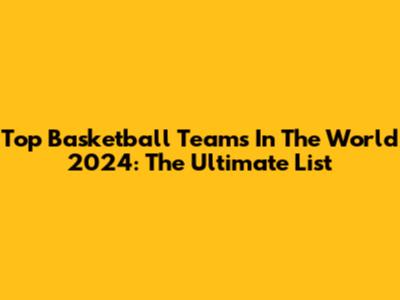 Top Basketball Teams In The World 2024: The Ultimate List