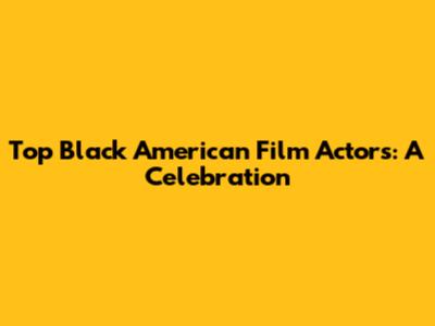 Top Black American Film Actors: A Celebration