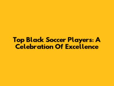 Top Black Soccer Players: A Celebration Of Excellence