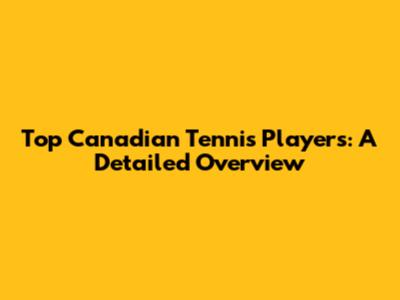 Top Canadian Tennis Players: A Detailed Overview