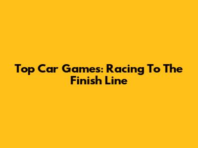 Top Car Games: Racing To The Finish Line