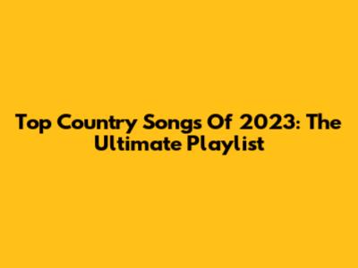 Top Country Songs Of 2023: The Ultimate Playlist