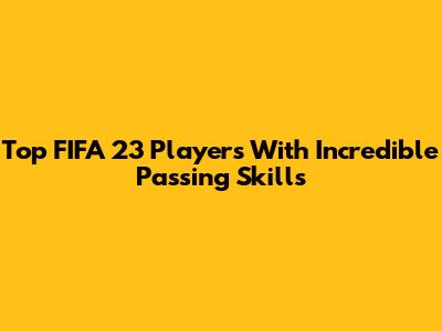 Top FIFA 23 Players With Incredible Passing Skills