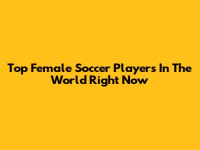 Top Female Soccer Players In The World Right Now