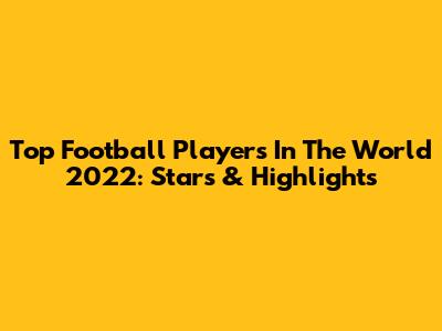 Top Football Players In The World 2022: Stars & Highlights