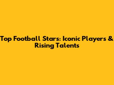 Top Football Stars: Iconic Players & Rising Talents