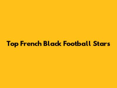 Top French Black Football Stars