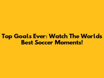 Top Goals Ever: Watch The World's Best Soccer Moments!