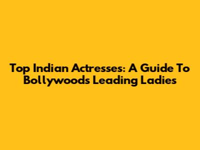 Top Indian Actresses: A Guide To Bollywood's Leading Ladies