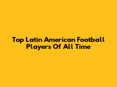 Top Latin American Football Players Of All Time