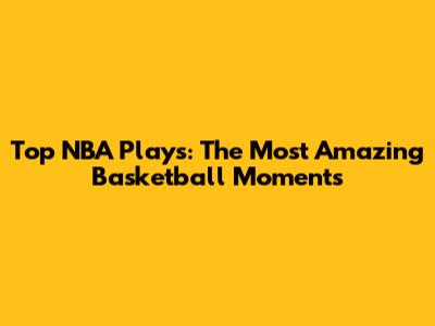 Top NBA Plays: The Most Amazing Basketball Moments