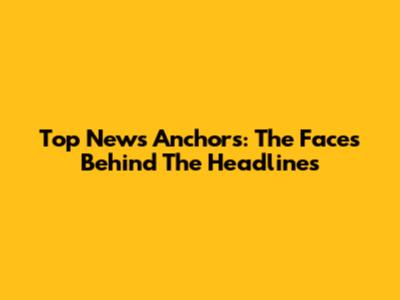 Top News Anchors: The Faces Behind The Headlines