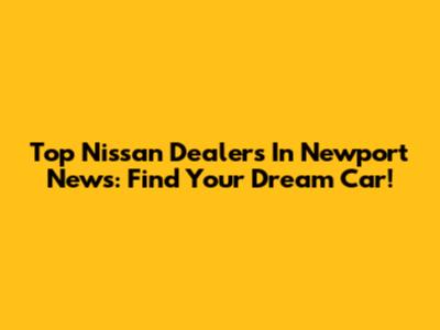 Top Nissan Dealers In Newport News: Find Your Dream Car!