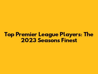 Top Premier League Players: The 2023 Season's Finest