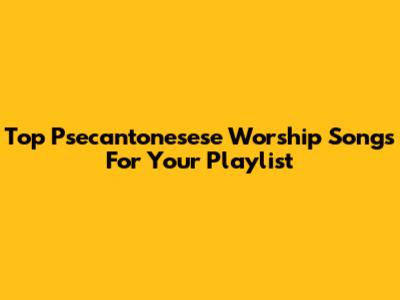 Top Psecantonesese Worship Songs For Your Playlist