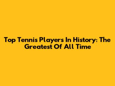 Top Tennis Players In History: The Greatest Of All Time
