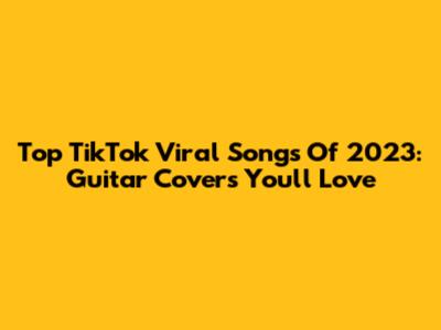 Top TikTok Viral Songs Of 2023: Guitar Covers You'll Love