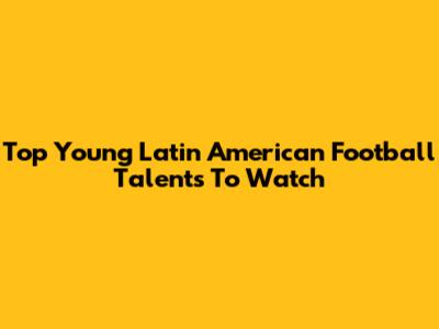 Top Young Latin American Football Talents To Watch