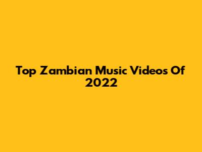 Top Zambian Music Videos Of 2022