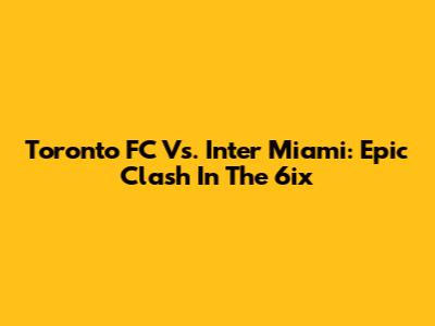 Toronto FC Vs. Inter Miami: Epic Clash In The 6ix