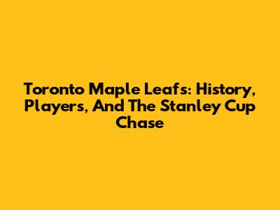 Toronto Maple Leafs: History, Players, And The Stanley Cup Chase