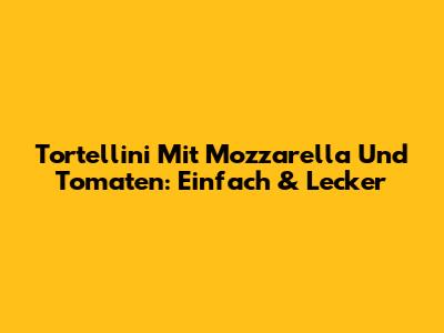 Tortellini Mit Mozzarella Und Tomaten: Einfach & Lecker