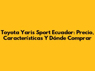 Toyota Yaris Sport Ecuador: Precio, Características Y Dónde Comprar