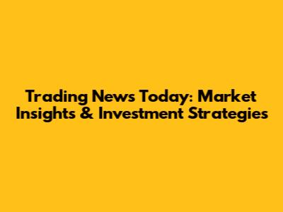 Trading News Today: Market Insights & Investment Strategies
