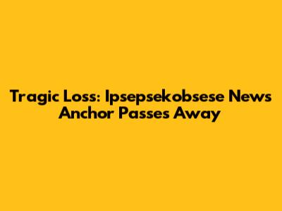 Tragic Loss: Ipsepsekobsese News Anchor Passes Away
