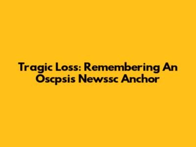 Tragic Loss: Remembering An Oscpsis Newssc Anchor