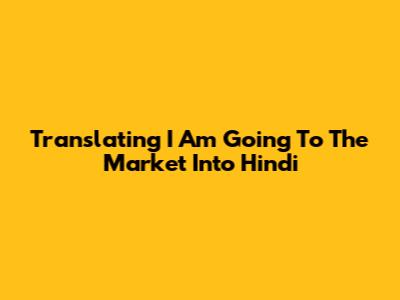 Translating 'I Am Going To The Market' Into Hindi