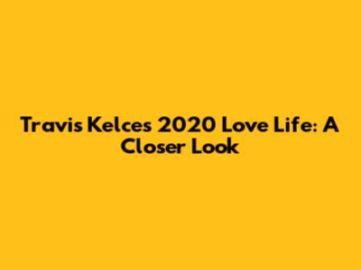 Travis Kelce's 2020 Love Life: A Closer Look